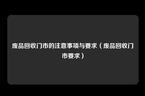 废品回收门市的注意事项与要求(废品回收门市要求)