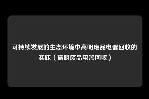 可持续发展的生态环境中高明废品电器回收的实践（高明废品电器回收）