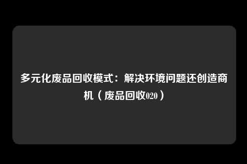 多元化废品回收模式:解决环境问题还创造商机(废品回收020)