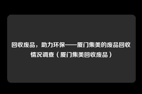 回收废品,助力环保——厦门集美的废品回收情况调查(厦门集美回收废品)