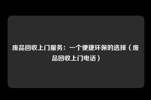 废品回收上门服务:一个便捷环保的选择(废品回收上门电话)