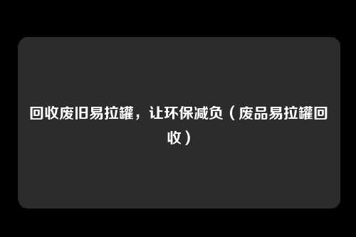 回收废旧易拉罐,让环保减负(废品易拉罐回收)