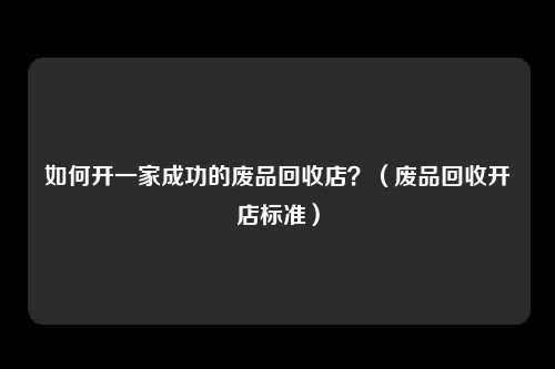 如何开一家成功的废品回收店?(废品回收开店标准)