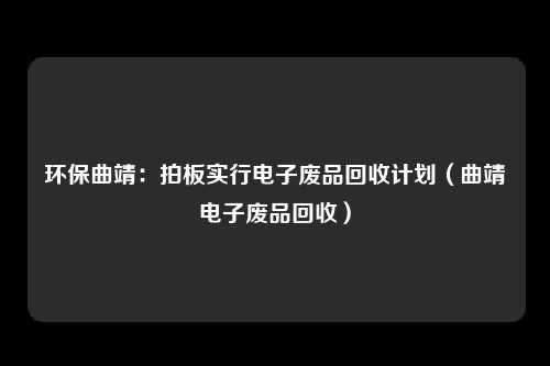 环保曲靖:拍板实行电子废品回收计划(曲靖电子废品回收)