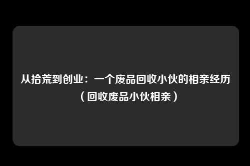 从拾荒到创业:一个废品回收小伙的相亲经历(回收废品小伙相亲)