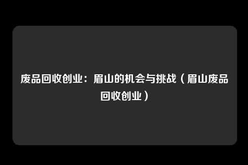 废品回收创业：眉山的机会与挑战（眉山废品回收创业）