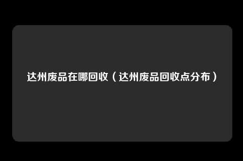 达州废品在哪回收(达州废品回收点分布)