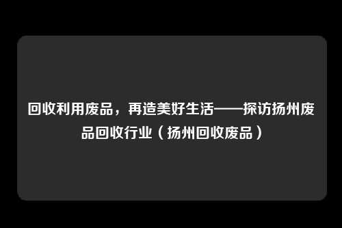 回收利用废品，再造美好生活——探访扬州废品回收行业（扬州回收废品）