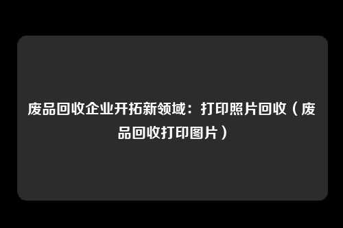 废品回收企业开拓新领域:打印照片回收(废品回收打印图片)