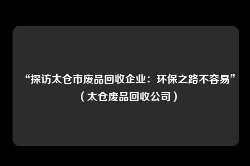 “探访太仓市废品回收企业:环保之路不容易”(太仓废品回收公司)