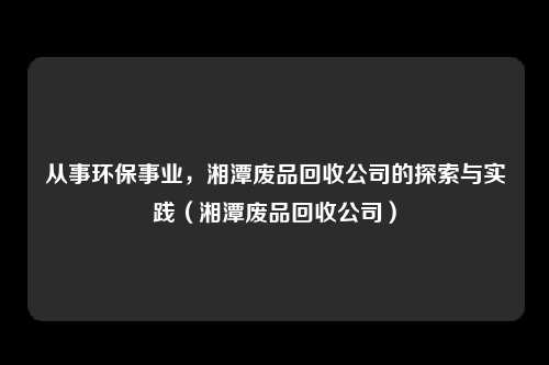 从事环保事业,湘潭废品回收公司的探索与实践(湘潭废品回收公司)
