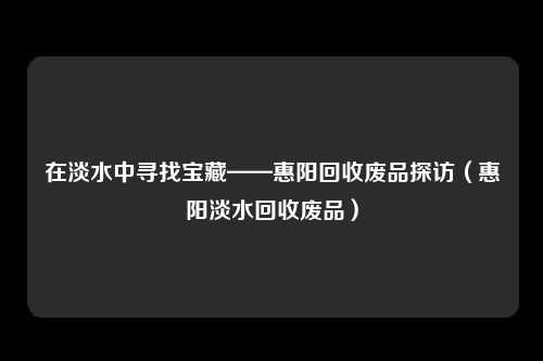 在淡水中寻找宝藏——惠阳回收废品探访(惠阳淡水回收废品)