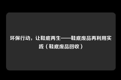 环保行动,让鞋底再生——鞋底废品再利用实践(鞋底废品回收)