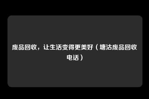 废品回收,让生活变得更美好(塘沽废品回收电话)