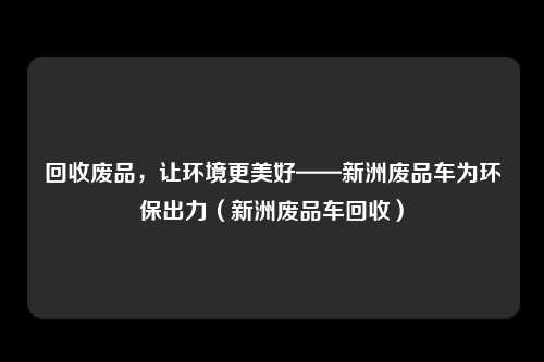 回收废品,让环境更美好——新洲废品车为环保出力(新洲废品车回收)