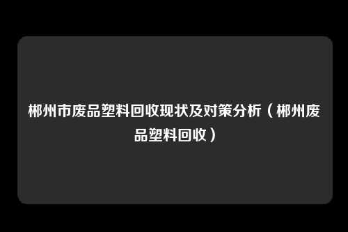 郴州市废品塑料回收现状及对策分析(郴州废品塑料回收)
