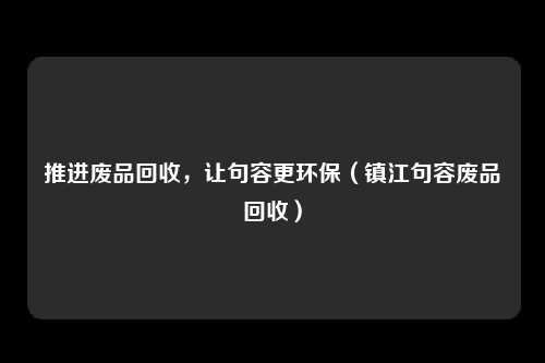 推进废品回收,让句容更环保(镇江句容废品回收)