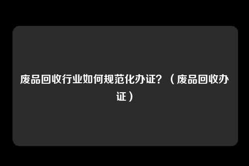 废品回收行业如何规范化办证?(废品回收办证)