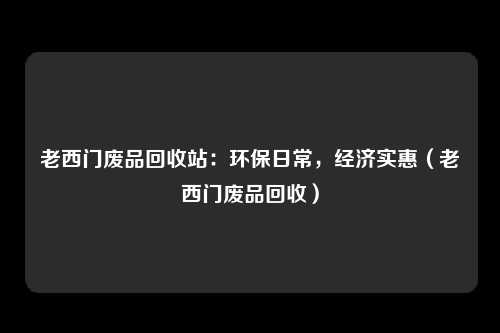 老西门废品回收站:环保日常,经济实惠(老西门废品回收)