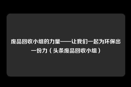 废品回收小组的力量——让我们一起为环保出一份力（头条废品回收小组）