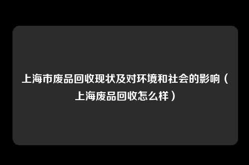 上海市废品回收现状及对环境和社会的影响（上海废品回收怎么样）