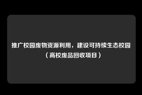 推广校园废物资源利用，建设可持续生态校园（高校废品回收项目）