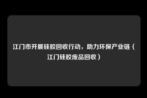 江门市开展硅胶回收行动,助力环保产业链(江门硅胶废品回收)