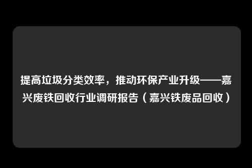 提高垃圾分类效率，推动环保产业升级——嘉兴废铁回收行业调研报告（嘉兴铁废品回收）