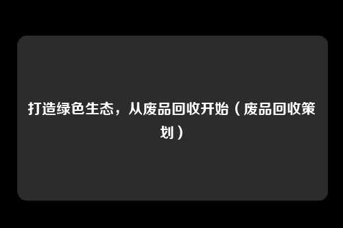 打造绿色生态,从废品回收开始(废品回收策划)