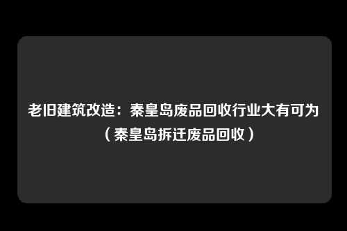 老旧建筑改造:秦皇岛废品回收行业大有可为(秦皇岛拆迁废品回收)