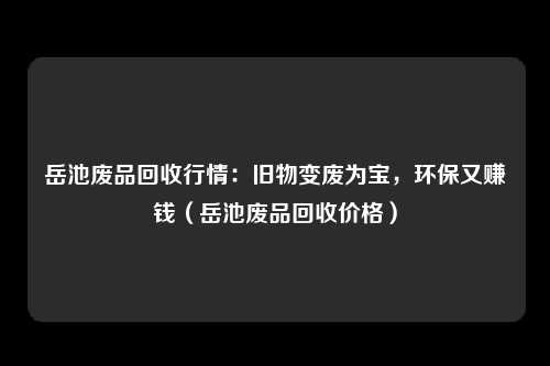 岳池废品回收行情:旧物变废为宝,环保又赚钱(岳池废品回收价格)
