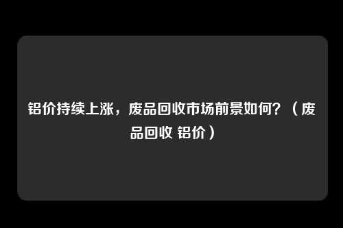 铝价持续上涨,废品回收市场前景如何?(废品回收 铝价)