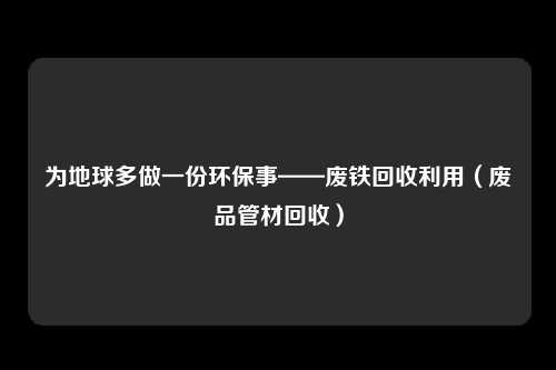为地球多做一份环保事——废铁回收利用（废品管材回收）
