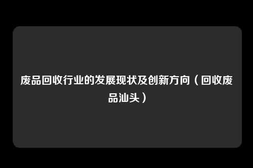 废品回收行业的发展现状及创新方向（回收废品汕头）