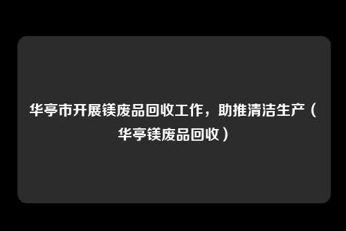 华亭市开展镁废品回收工作,助推清洁生产(华亭镁废品回收)