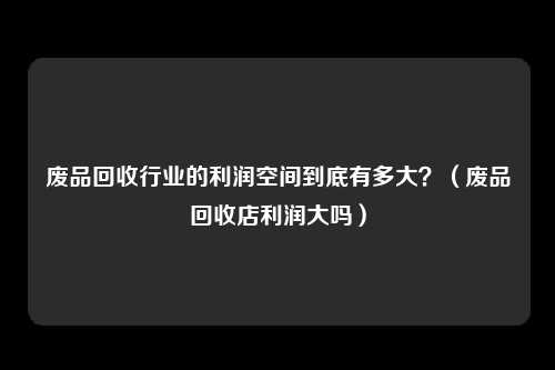 废品回收行业的利润空间到底有多大？（废品回收店利润大吗）