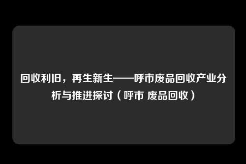 回收利旧，再生新生——呼市废品回收产业分析与推进探讨（呼市 废品回收）