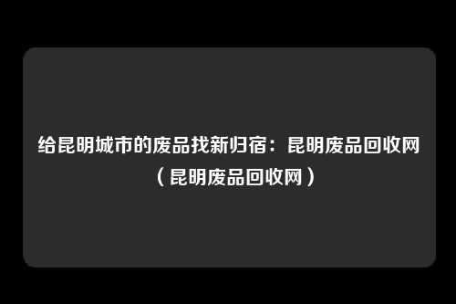 给昆明城市的废品找新归宿:昆明废品回收网(昆明废品回收网)