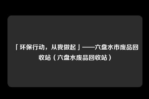 「环保行动，从我做起」——六盘水市废品回收站（六盘水废品回收站）