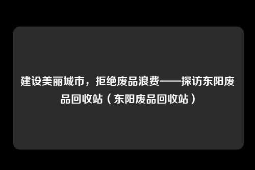 建设美丽城市,拒绝废品浪费——探访东阳废品回收站(东阳废品回收站)