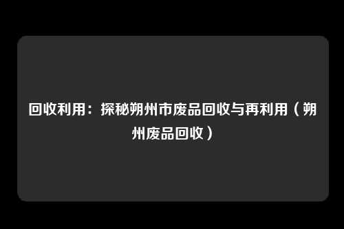 回收利用:探秘朔州市废品回收与再利用(朔州废品回收)