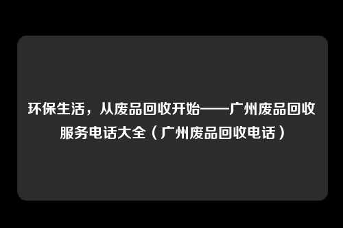 环保生活,从废品回收开始——广州废品回收服务电话大全(广州废品回收电话)