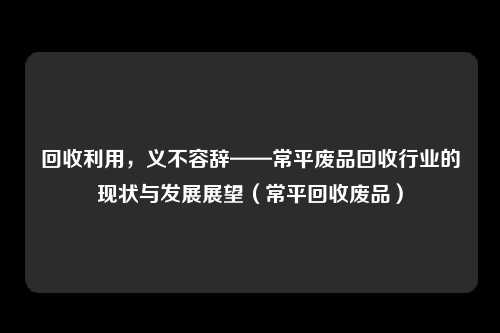 回收利用，义不容辞——常平废品回收行业的现状与发展展望（常平回收废品）