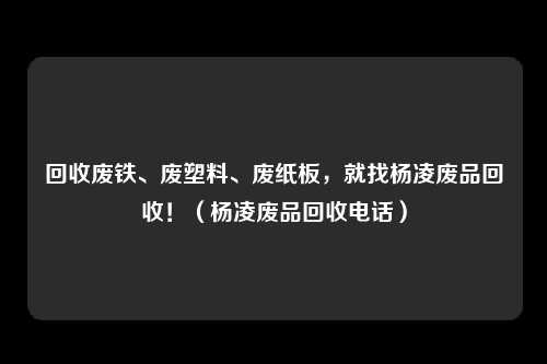回收废铁、废塑料、废纸板,就找杨凌废品回收!(杨凌废品回收电话)
