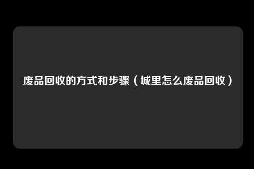 废品回收的方式和步骤(城里怎么废品回收)