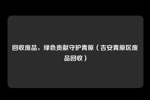 回收废品,绿色贡献守护青原(吉安青原区废品回收)