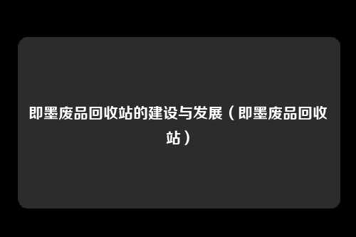 即墨废品回收站的建设与发展(即墨废品回收站)