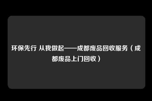 环保先行 从我做起——成都废品回收服务(成都废品上门回收)