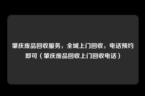 肇庆废品回收服务,全城上门回收,电话预约即可(肇庆废品回收上门回收电话)