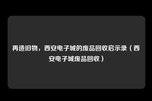 再造旧物，西安电子城的废品回收启示录（西安电子城废品回收）